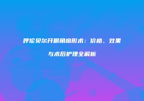 呼伦贝尔开眼角扇形术：价格、效果与术后护理全解析