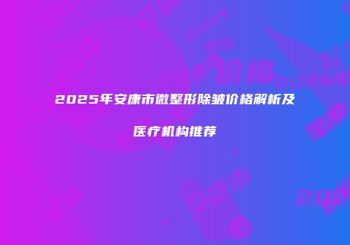 2025年安康市微整形除皱价格解析及医疗机构推荐