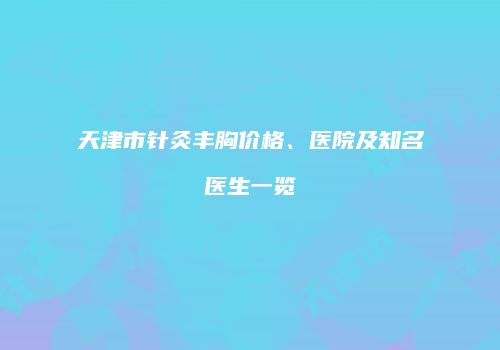 天津市针灸丰胸价格、医院及知名医生一览