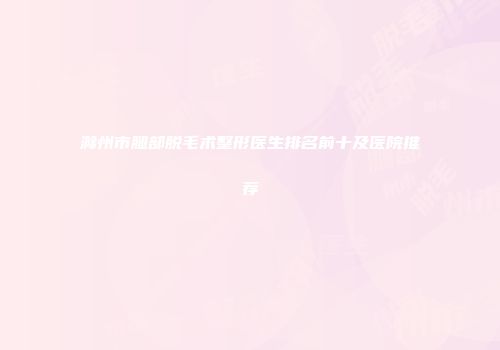 滁州市腿部脱毛术整形医生排名前十及医院推荐