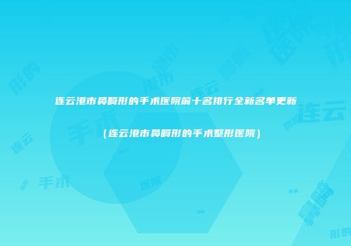 连云港市鼻畸形的手术医院前十名排行全新名单更新（连云港市鼻畸形的手术整形医院）