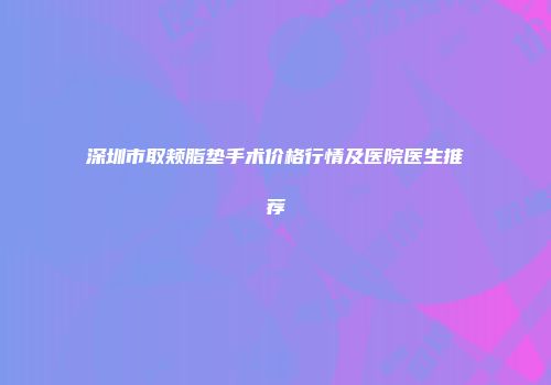 深圳市取颊脂垫手术价格行情及医院医生推荐