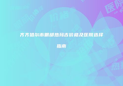 齐齐哈尔市眼部热玛吉价格及医院选择指南