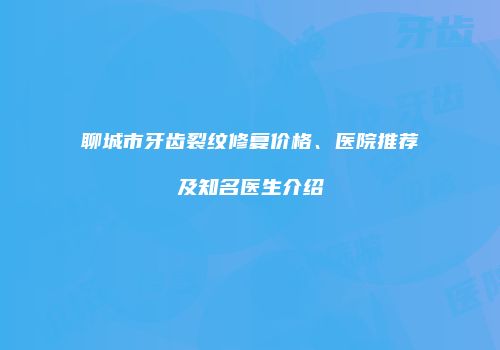 聊城市牙齿裂纹修复价格、医院推荐及知名医生介绍