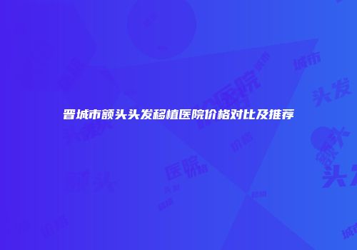 晋城市额头头发移植医院价格对比及推荐