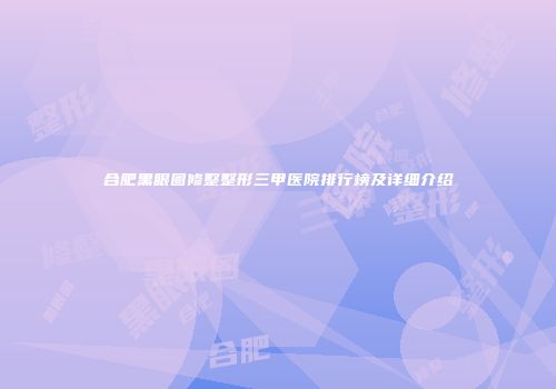 合肥黑眼圈修整整形三甲医院排行榜及详细介绍