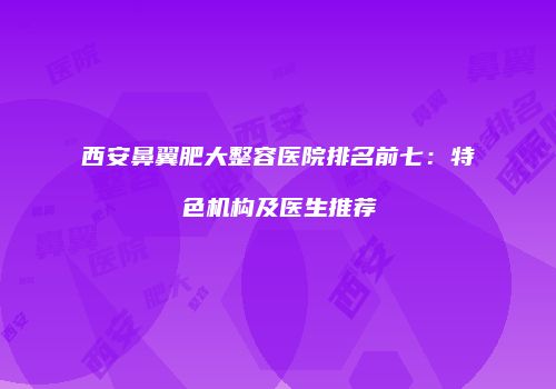 西安鼻翼肥大整容医院排名前七：特色机构及医生推荐