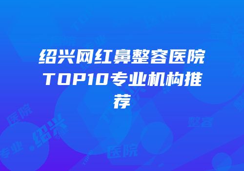 绍兴网红鼻整容医院TOP10专业机构推荐