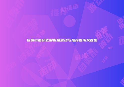 自贡市面部去皱价格波动与推荐医院及医生