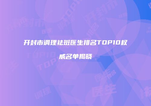 开封市调理祛斑医生排名TOP10权威名单揭晓