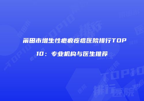 莆田市增生性疤痕疙瘩医院排行TOP10：专业机构与医生推荐