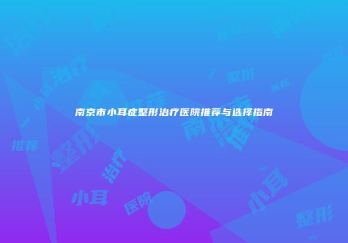 南京市小耳症整形治疗医院推荐与选择指南