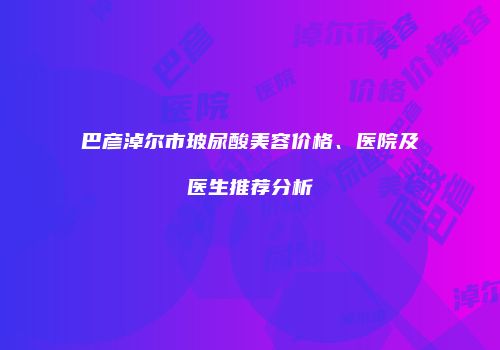 巴彦淖尔市玻尿酸美容价格、医院及医生推荐分析