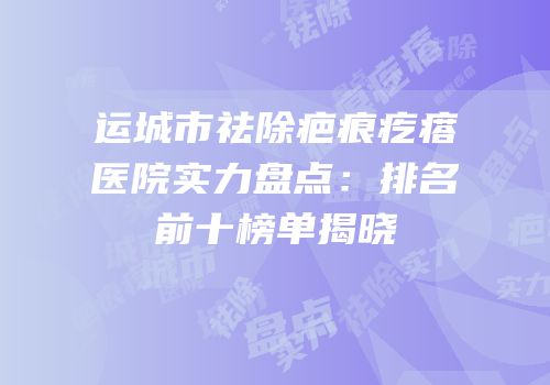 运城市祛除疤痕疙瘩医院实力盘点：排名前十榜单揭晓