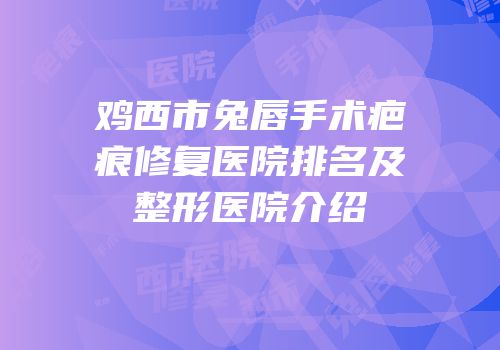 鸡西市兔唇手术疤痕修复医院排名及整形医院介绍