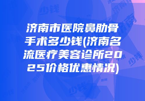 济南市医院鼻肋骨手术多少钱(济南名流医疗美容诊所2025价格优惠情况)