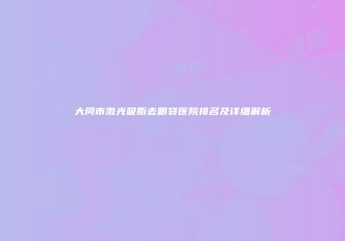 大同市激光吸脂去眼袋医院排名及详细解析