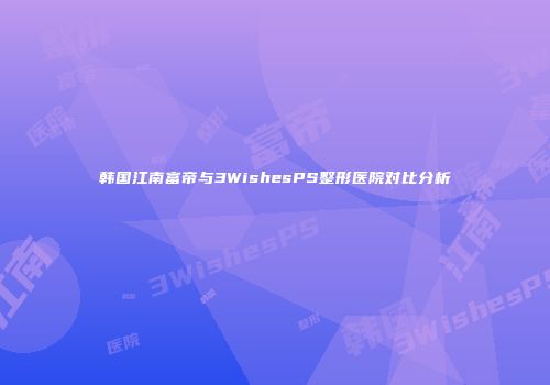 韩国江南富帝与3WishesPS整形医院对比分析