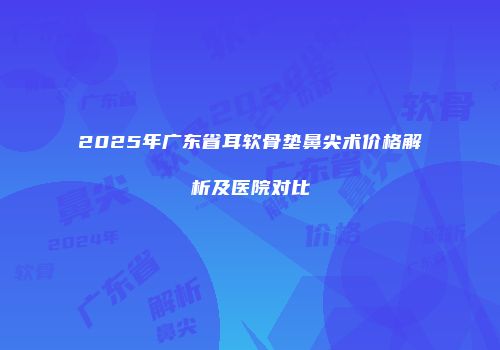2025年广东省耳软骨垫鼻尖术价格解析及医院对比