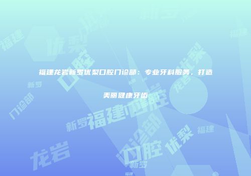 福建龙岩新罗优梨口腔门诊部：专业牙科服务，打造美丽健康牙齿