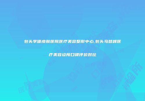包头李德皮肤医院医疗美容整形中心,包头马登峰医疗美容诊所口碑评价对比