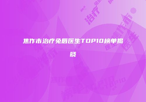 焦作市治疗兔唇医生TOP10榜单揭晓