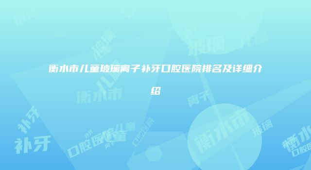 衡水市儿童玻璃离子补牙口腔医院排名及详细介绍