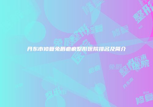 丹东市修复兔唇疤痕整形医院排名及简介