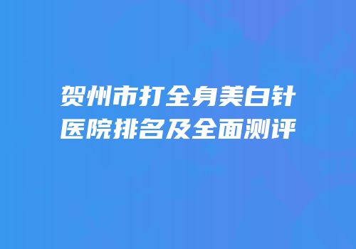 贺州市打全身美白针医院排名及全面测评