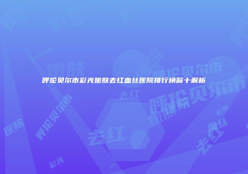 呼伦贝尔市彩光嫩肤去红血丝医院排行榜前十解析