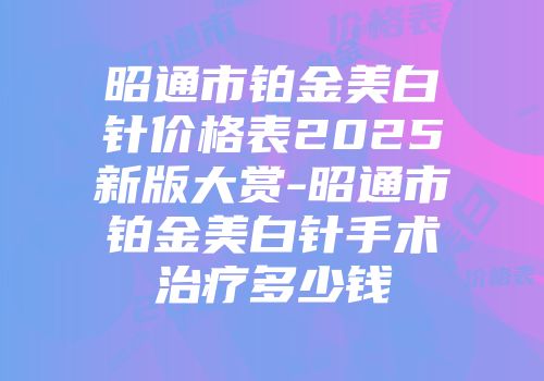 昭通市铂金美白针价格表2025新版大赏-昭通市铂金美白针手术治疗多少钱