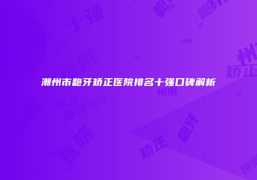 潮州市龅牙矫正医院排名十强口碑解析