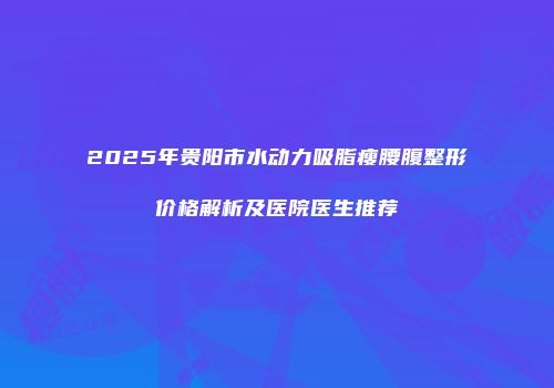 2025年贵阳市水动力吸脂瘦腰腹整形价格解析及医院医生推荐