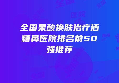 全国果酸换肤治疗酒糟鼻医院排名前50强推荐
