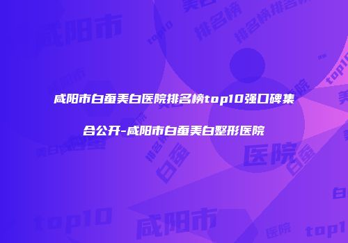 咸阳市白蚕美白医院排名榜top10强口碑集合公开-咸阳市白蚕美白整形医院