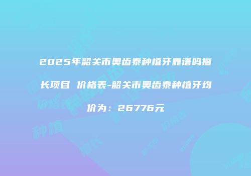 2025年韶关市奥齿泰种植牙靠谱吗擅长项目 价格表-韶关市奥齿泰种植牙均价为：26776元