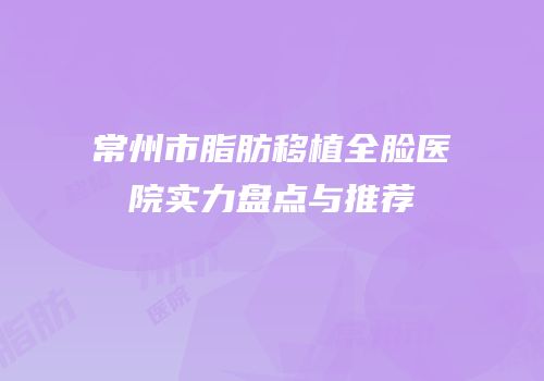 常州市脂肪移植全脸医院实力盘点与推荐