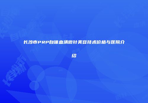 长沙市PRP自体血清微针美容技术价格与医院介绍