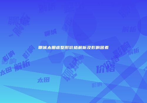 聊城太田痣整形价格解析及影响因素