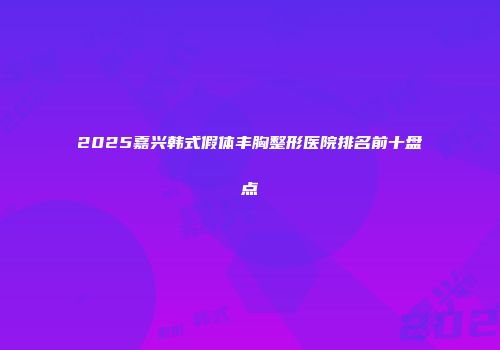 2025嘉兴韩式假体丰胸整形医院排名前十盘点