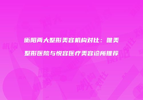 衡阳两大整形美容机构对比：唯美整形医院与悦容医疗美容诊所推荐