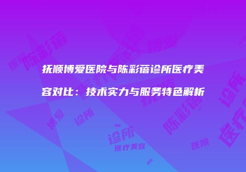抚顺博爱医院与陈彩蓓诊所医疗美容对比：技术实力与服务特色解析