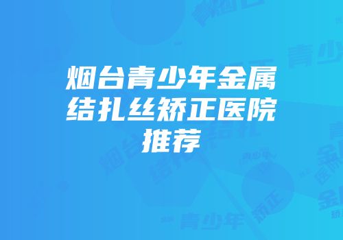 烟台青少年金属结扎丝矫正医院推荐