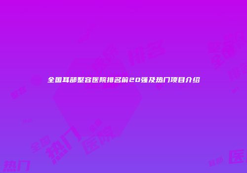 全国耳部整容医院排名前20强及热门项目介绍