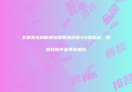 全国激光减脂瘦脸医院排名前50强盘点，助您找到专业美容机构
