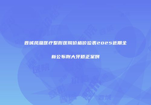 晋城凤凰医疗整形医院价格价位表2025近期全新公布附大牙矫正案例