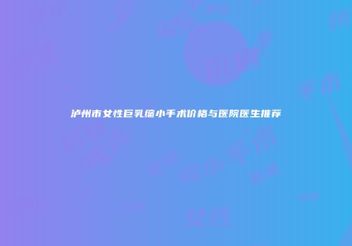 泸州市女性巨乳缩小手术价格与医院医生推荐