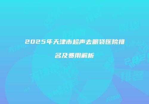 2025年天津市超声去眼袋医院排名及费用解析