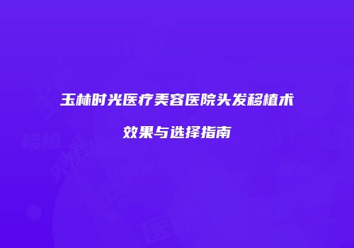 玉林时光医疗美容医院头发移植术效果与选择指南