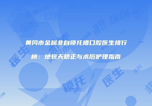 黄冈市金属非自锁托槽口腔医生排行榜：地包天矫正与术后护理指南